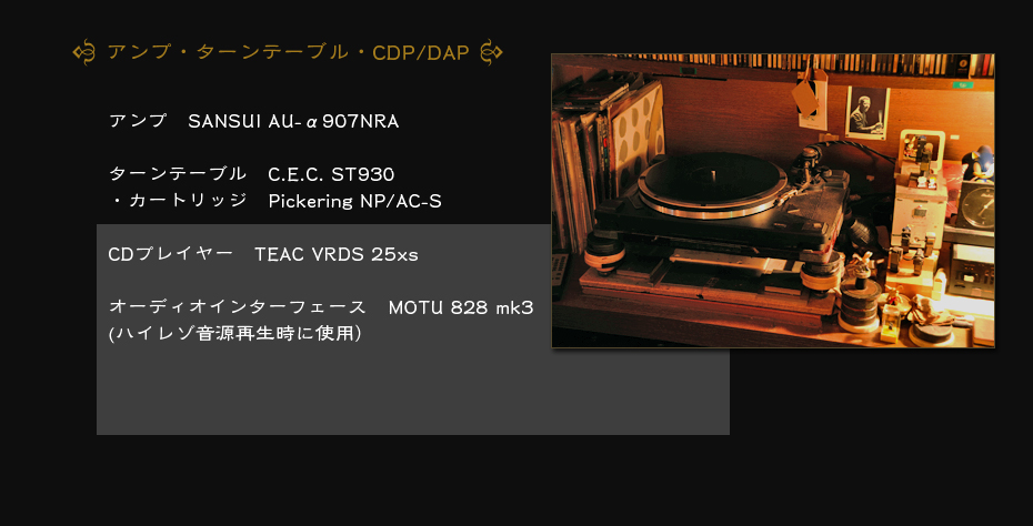 アンプ　SANSUI AU-α907NRA　ターンテーブル　C.E.C. ST930・カートリッジ　Pickering NP/AC-SCDプレイヤー　TEAC VRDS 25xs　オーディオインターフェース　MOTU 828 mk3(ハイレゾ音源再生時に使用）