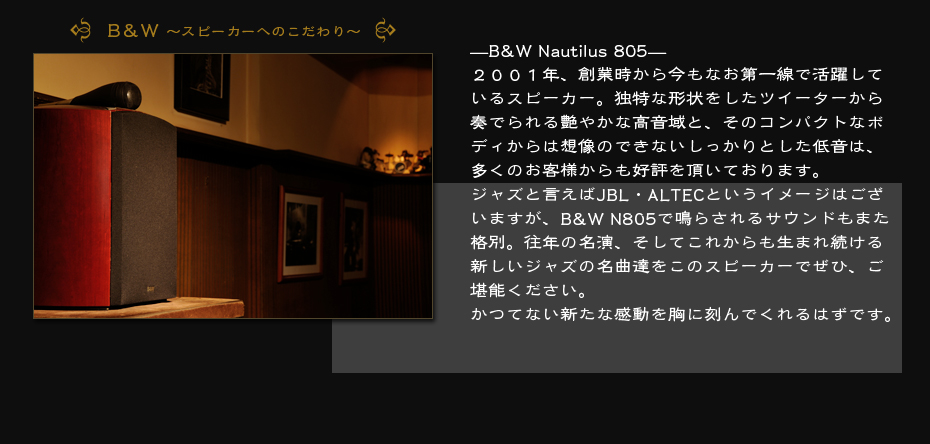 B&W〜スピーカーへのこだわり〜　—B&W Nautilus 805—２００１年、創業時から今もなお第一線で活躍しているスピーカー。独特な形状をしたツイーターから奏でられる艶やかな高音域と、そのコンパクトなボディからは想像のできないしっかりとした低音は、多くのお客様からも好評を頂いております。ジャズと言えばJBL・ALTECというイメージはございますが、B&W N805で鳴らされるサウンドもまた格別。往年の名演、そしてこれからも生まれ続ける新しいジャズの名曲達をこのスピーカーでぜひ、ご堪能ください。かつてない新たな感動を胸に刻んでくれるはずです。